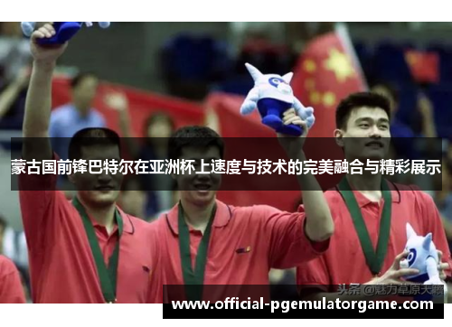蒙古国前锋巴特尔在亚洲杯上速度与技术的完美融合与精彩展示