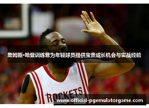 詹姆斯·哈登训练营为年轻球员提供宝贵成长机会与实战经验