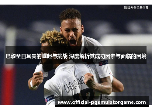巴黎圣日耳曼的崛起与挑战 深度解析其成功因素与面临的困境