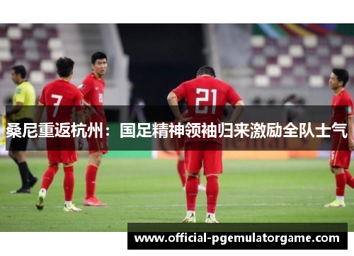 桑尼重返杭州：国足精神领袖归来激励全队士气