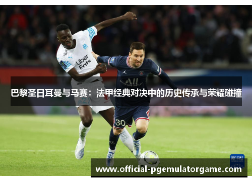 巴黎圣日耳曼与马赛：法甲经典对决中的历史传承与荣耀碰撞