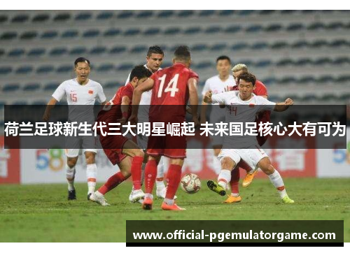 荷兰足球新生代三大明星崛起 未来国足核心大有可为