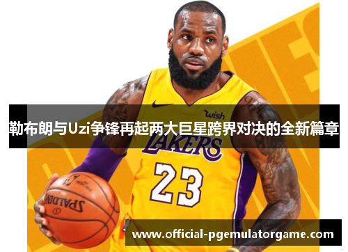 勒布朗与Uzi争锋再起两大巨星跨界对决的全新篇章