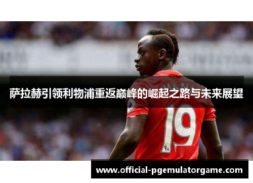 萨拉赫引领利物浦重返巅峰的崛起之路与未来展望