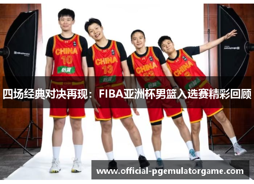 四场经典对决再现：FIBA亚洲杯男篮入选赛精彩回顾