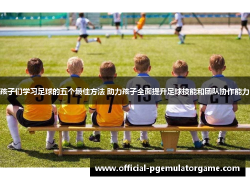 孩子们学习足球的五个最佳方法 助力孩子全面提升足球技能和团队协作能力