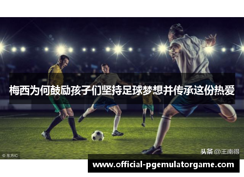 梅西为何鼓励孩子们坚持足球梦想并传承这份热爱