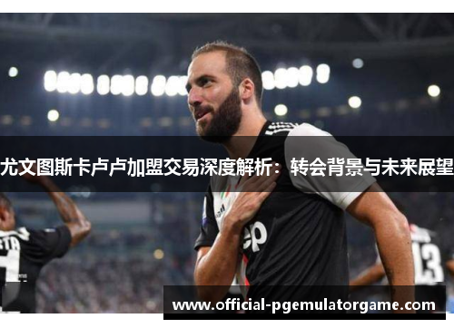 尤文图斯卡卢卢加盟交易深度解析：转会背景与未来展望