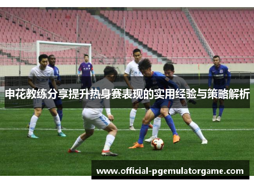 申花教练分享提升热身赛表现的实用经验与策略解析