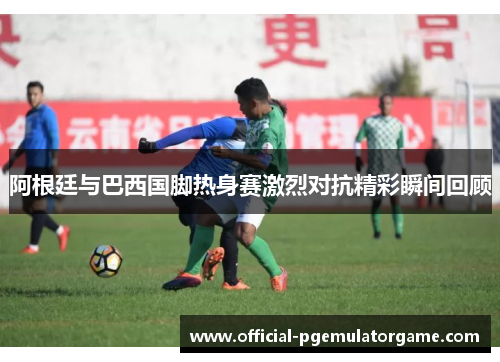 阿根廷与巴西国脚热身赛激烈对抗精彩瞬间回顾