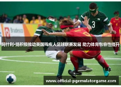 阿什利·扬积极推动英国残疾人足球联赛发展 助力体育包容性提升
