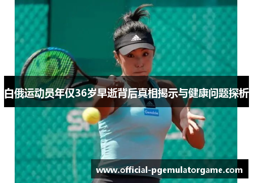 白俄运动员年仅36岁早逝背后真相揭示与健康问题探析