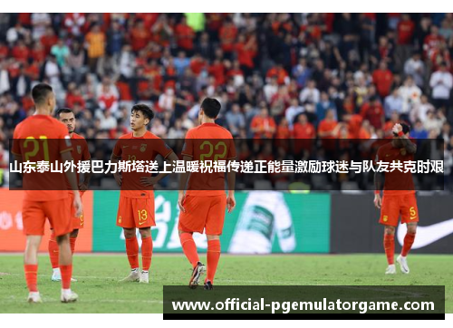 山东泰山外援巴力斯塔送上温暖祝福传递正能量激励球迷与队友共克时艰