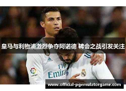 皇马与利物浦激烈争夺阿诺德 转会之战引发关注