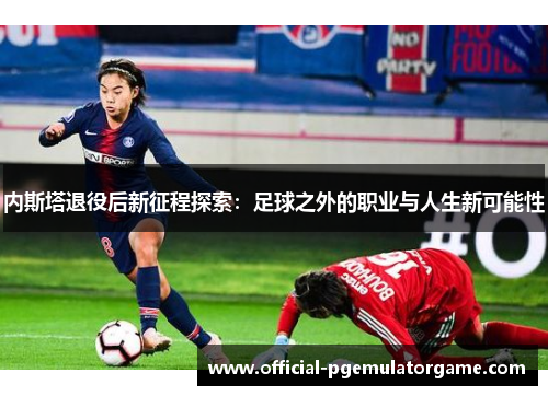 内斯塔退役后新征程探索：足球之外的职业与人生新可能性