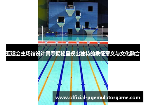 亚运会主场馆设计灵感揭秘呈现出独特的象征意义与文化融合