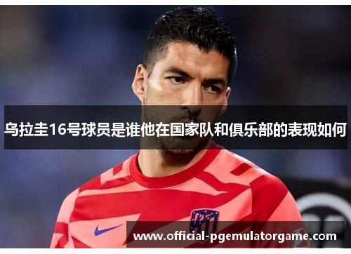 乌拉圭16号球员是谁他在国家队和俱乐部的表现如何