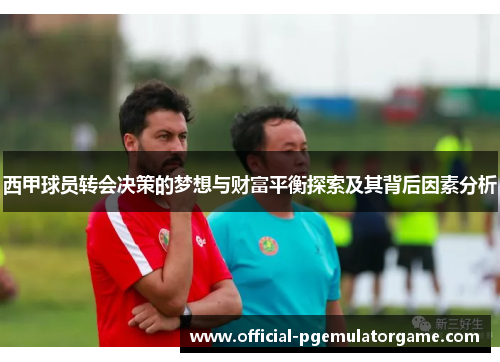 西甲球员转会决策的梦想与财富平衡探索及其背后因素分析 西甲球员转会决策的梦想与财富平衡探索及其背后因素分析