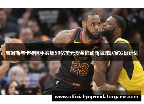 詹姆斯与卡特携手筹集50亿美元资金推动新篮球联赛发展计划