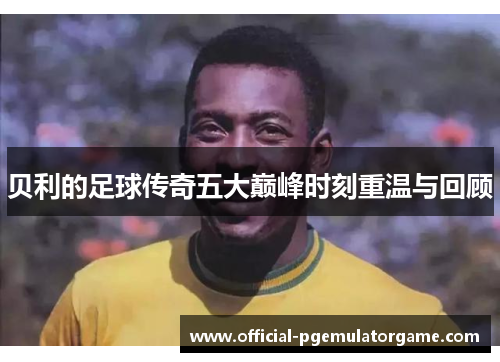 贝利的足球传奇五大巅峰时刻重温与回顾