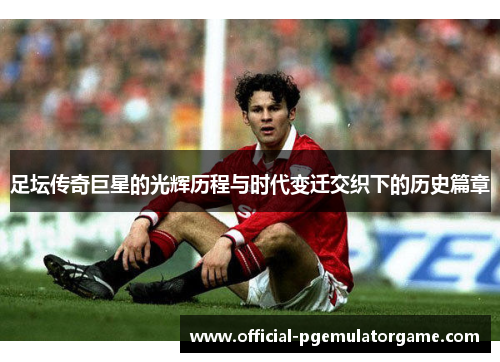 足坛传奇巨星的光辉历程与时代变迁交织下的历史篇章 足坛传奇巨星的光辉历程与时代变迁交织下的历史篇章