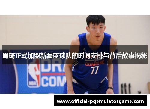 周琦正式加盟新疆篮球队的时间安排与背后故事揭秘 周琦正式加盟新疆篮球队的时间安排与背后故事揭秘
