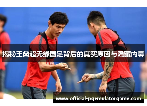 揭秘王燊超无缘国足背后的真实原因与隐藏内幕 揭秘王燊超无缘国足背后的真实原因与隐藏内幕