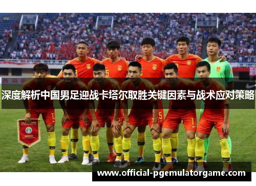 深度解析中国男足迎战卡塔尔取胜关键因素与战术应对策略 深度解析中国男足迎战卡塔尔取胜关键因素与战术应对策略