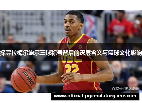 探寻拉梅尔鲍尔三球称号背后的深层含义与篮球文化影响 探寻拉梅尔鲍尔三球称号背后的深层含义与篮球文化影响