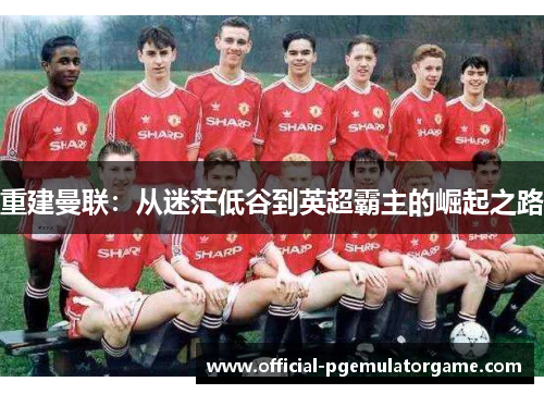 重建曼联：从迷茫低谷到英超霸主的崛起之路