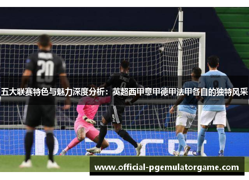 五大联赛特色与魅力深度分析:英超西甲意甲德甲法甲各自的独特风采 五大联赛特色与魅力深度分析:英超西甲意甲德甲法甲各自的独特风采