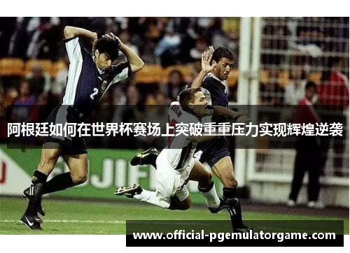 阿根廷如何在世界杯赛场上突破重重压力实现辉煌逆袭 阿根廷如何在世界杯赛场上突破重重压力实现辉煌逆袭