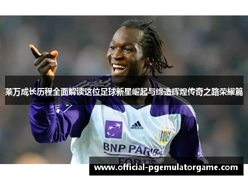 莱万成长历程全面解读这位足球新星崛起与缔造辉煌传奇之路荣耀篇 莱万成长历程全面解读这位足球新星崛起与缔造辉煌传奇之路荣耀篇