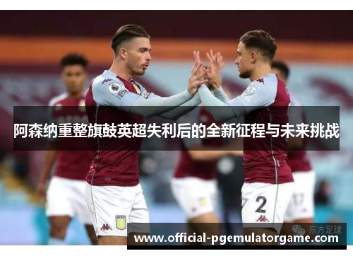 阿森纳重整旗鼓英超失利后的全新征程与未来挑战