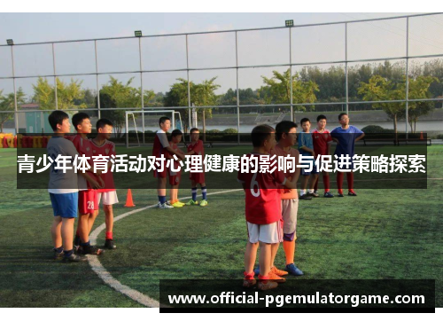 青少年体育活动对心理健康的影响与促进策略探索 青少年体育活动对心理健康的影响与促进策略探索