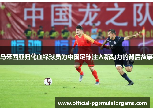 马来西亚归化血缘球员为中国足球注入新动力的背后故事