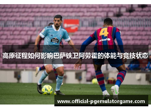 高原征程如何影响巴萨铁卫阿劳霍的体能与竞技状态