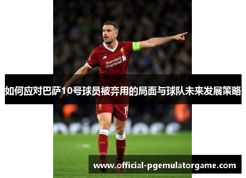 如何应对巴萨10号球员被弃用的局面与球队未来发展策略