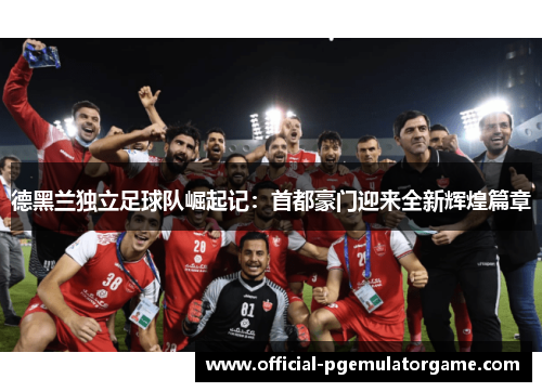 德黑兰独立足球队崛起记：首都豪门迎来全新辉煌篇章