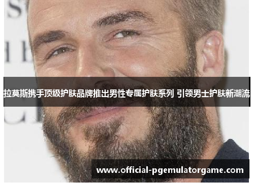 拉莫斯携手顶级护肤品牌推出男性专属护肤系列 引领男士护肤新潮流