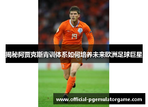 揭秘阿贾克斯青训体系如何培养未来欧洲足球巨星