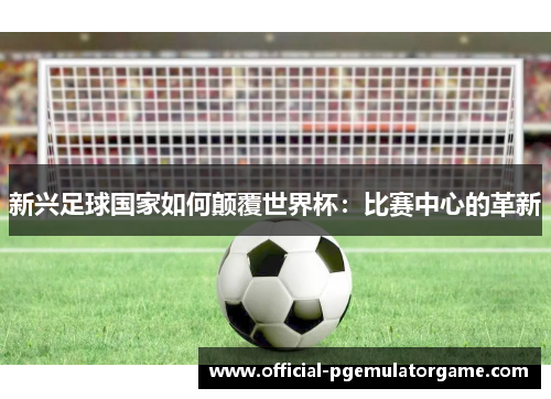 新兴足球国家如何颠覆世界杯：比赛中心的革新