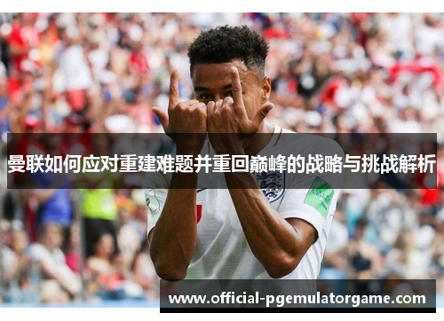 曼联如何应对重建难题并重回巅峰的战略与挑战解析