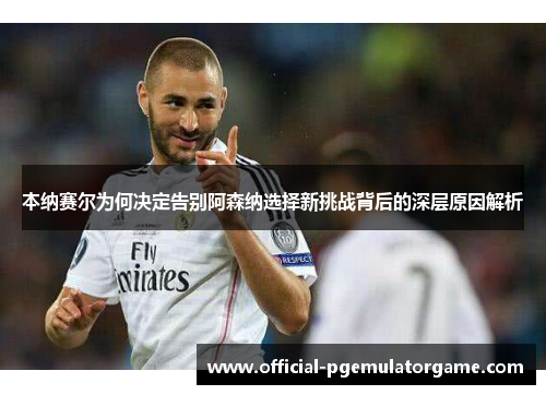 本纳赛尔为何决定告别阿森纳选择新挑战背后的深层原因解析
