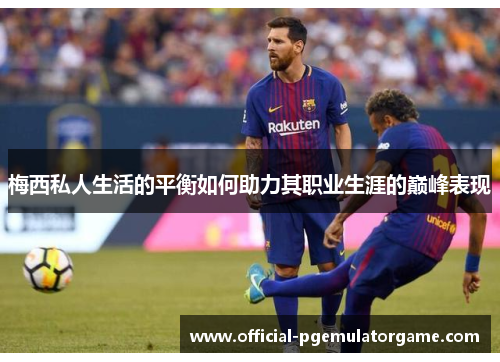 梅西私人生活的平衡如何助力其职业生涯的巅峰表现 梅西私人生活的平衡如何助力其职业生涯的巅峰表现