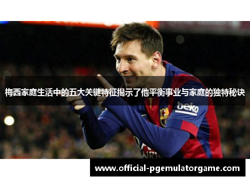 梅西家庭生活中的五大关键特征揭示了他平衡事业与家庭的独特秘诀