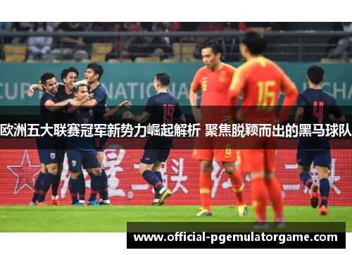 欧洲五大联赛冠军新势力崛起解析 聚焦脱颖而出的黑马球队