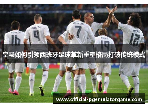 皇马如何引领西班牙足球革新重塑格局打破传统模式 皇马如何引领西班牙足球革新重塑格局打破传统模式
