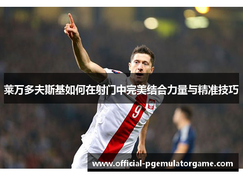 莱万多夫斯基如何在射门中完美结合力量与精准技巧