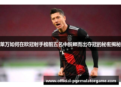 莱万如何在欧冠射手榜前五名中脱颖而出夺冠的秘密揭秘